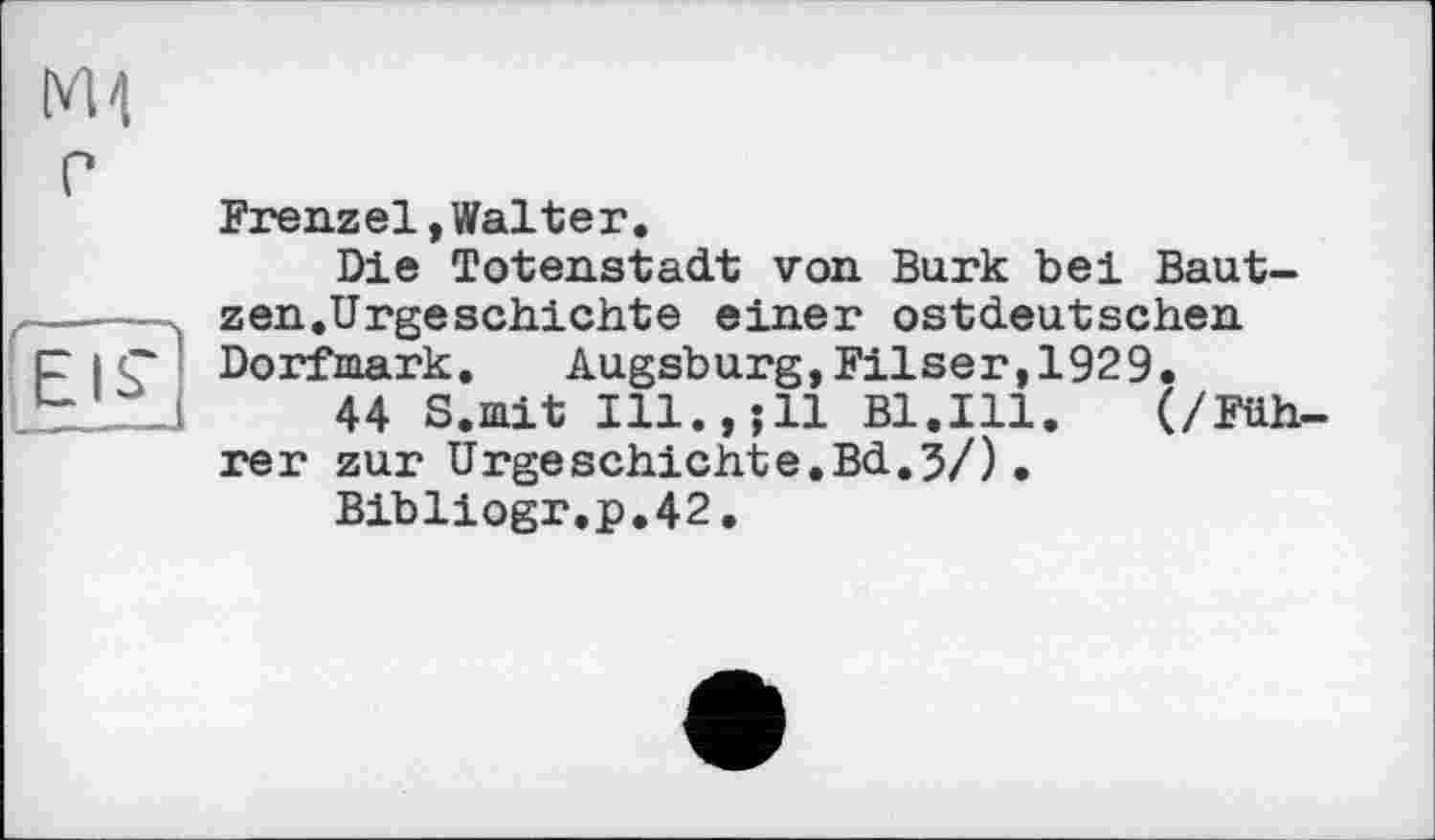 ﻿[vH P
Frenzel,Walter.
Die Totenstadt von Burk bei Baut------ zen.Urgeschichte einer ostdeutschen p і ç Dorfmark. Augsburg,Filser,1929.
Lt—J	44 S.mit Ill.,;ll Bl.Ill. (/Füh-
rer zur Urgeschichte.Bd.5/). Bibliogr.p.42.